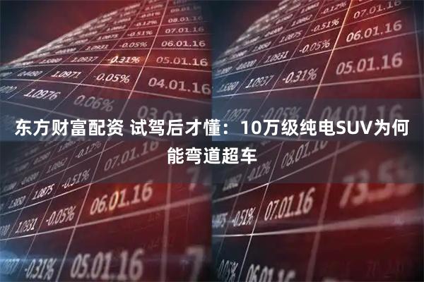 东方财富配资 试驾后才懂:10万级纯电SUV为何能弯道超车
