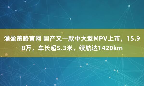 涌盈策略官网 国产又一款中大型MPV上市,15.98万,车长超5.3米,续航达1420km