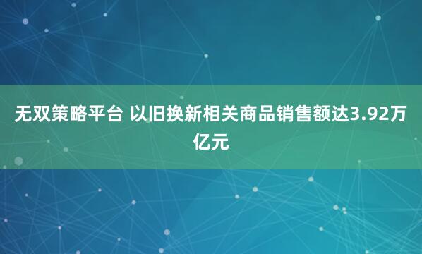 无双策略平台 以旧换新相关商品销售额达3.92万亿元