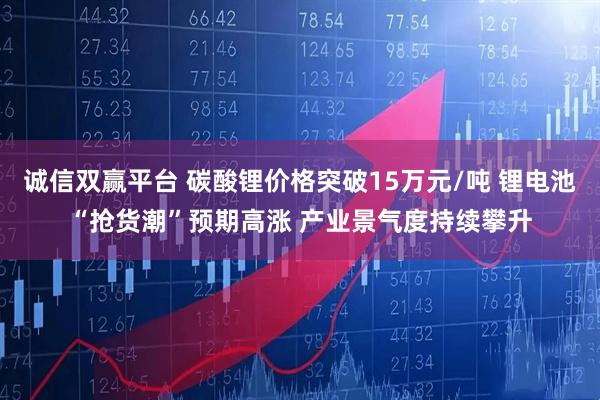 诚信双赢平台 碳酸锂价格突破15万元/吨 锂电池“抢货潮”预期高涨 产业景气度持续攀升