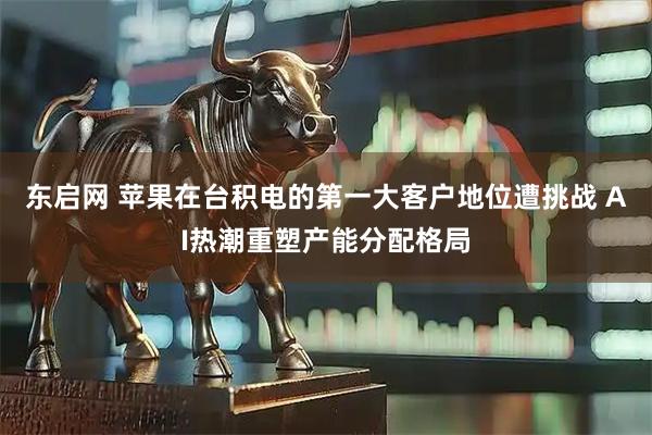 东启网 苹果在台积电的第一大客户地位遭挑战 AI热潮重塑产能分配格局