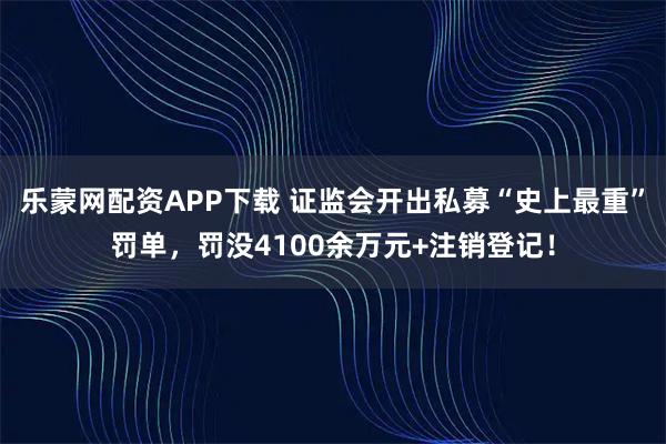 乐蒙网配资APP下载 证监会开出私募“史上最重”罚单，罚没4100余万元+注销登记！