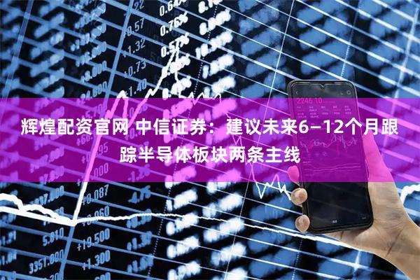 辉煌配资官网 中信证券：建议未来6—12个月跟踪半导体板块两条主线