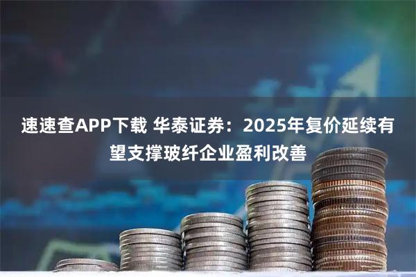 速速查APP下载 华泰证券：2025年复价延续有望支撑玻纤企业盈利改善