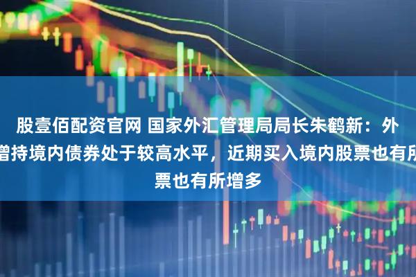 股壹佰配资官网 国家外汇管理局局长朱鹤新：外资净增持境内债券处于较高水平，近期买入境内股票也有所增多