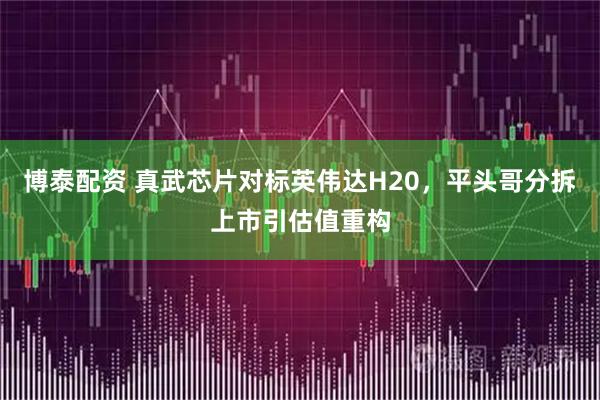 博泰配资 真武芯片对标英伟达H20，平头哥分拆上市引估值重构