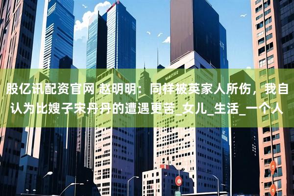 股亿讯配资官网 赵明明：同样被英家人所伤，我自认为比嫂子宋丹丹的遭遇更苦_女儿_生活_一个人