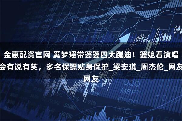 金惠配资官网 奚梦瑶带婆婆四太蹦迪！婆媳看演唱会有说有笑，多名保镖贴身保护_梁安琪_周杰伦_网友