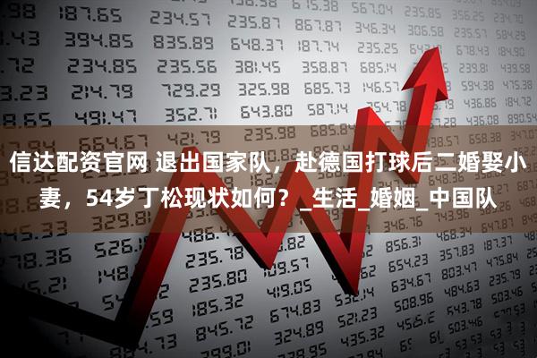 信达配资官网 退出国家队，赴德国打球后二婚娶小妻，54岁丁松现状如何？_生活_婚姻_中国队