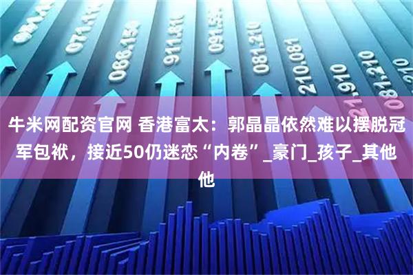 牛米网配资官网 香港富太：郭晶晶依然难以摆脱冠军包袱，接近50仍迷恋“内卷”_豪门_孩子_其他