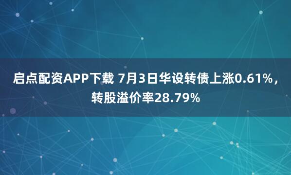启点配资APP下载 7月3日华设转债上涨0.61%，转股溢价率28.79%