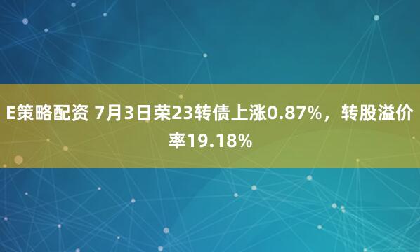 E策略配资 7月3日荣23转债上涨0.87%，转股溢价率19.18%