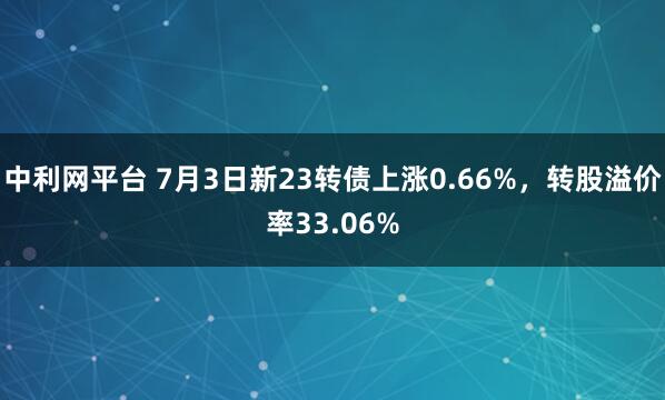 中利网平台 7月3日新23转债上涨0.66%，转股溢价率33.06%