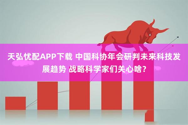天弘忧配APP下载 中国科协年会研判未来科技发展趋势 战略科学家们关心啥？