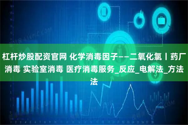 杠杆炒股配资官网 化学消毒因子——二氧化氯丨药厂消毒 实验室消毒 医疗消毒服务_反应_电解法_方法