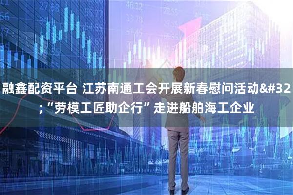 融鑫配资平台 江苏南通工会开展新春慰问活动 “劳模工匠助企行”走进船舶海工企业