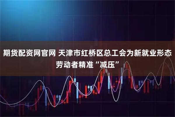 期货配资网官网 天津市红桥区总工会为新就业形态劳动者精准“减压”