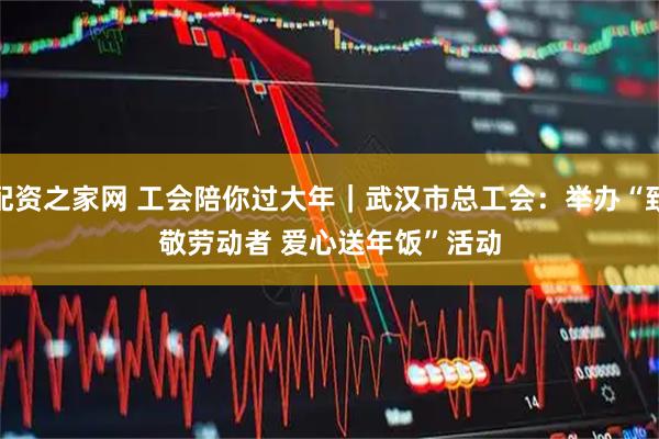 配资之家网 工会陪你过大年｜武汉市总工会：举办“致敬劳动者 爱心送年饭”活动