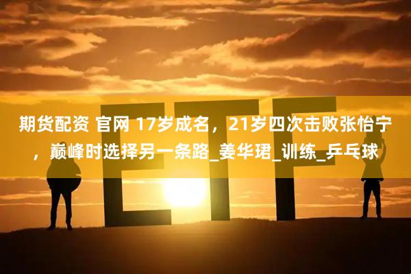 期货配资 官网 17岁成名，21岁四次击败张怡宁，巅峰时选择另一条路_姜华珺_训练_乒乓球