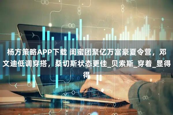 杨方策略APP下载 闺蜜团聚亿万富豪夏令营，邓文迪低调穿搭，桑切斯状态更佳_贝索斯_穿着_显得