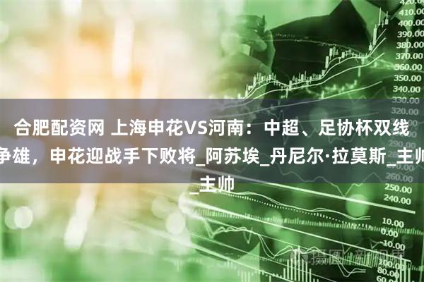 合肥配资网 上海申花VS河南：中超、足协杯双线争雄，申花迎战手下败将_阿苏埃_丹尼尔·拉莫斯_主帅