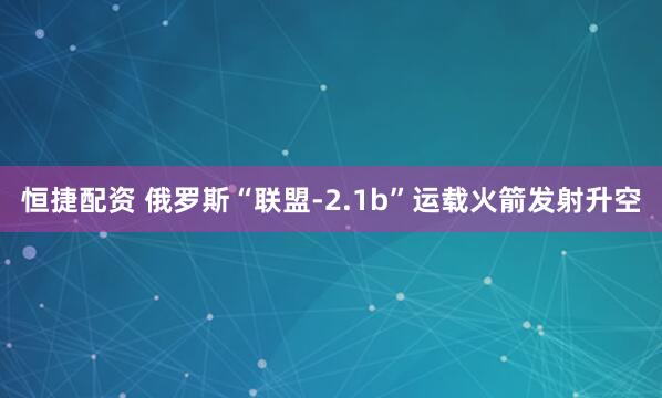 恒捷配资 俄罗斯“联盟-2.1b”运载火箭发射升空