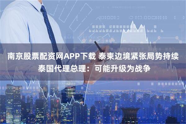 南京股票配资网APP下载 泰柬边境紧张局势持续 泰国代理总理：可能升级为战争