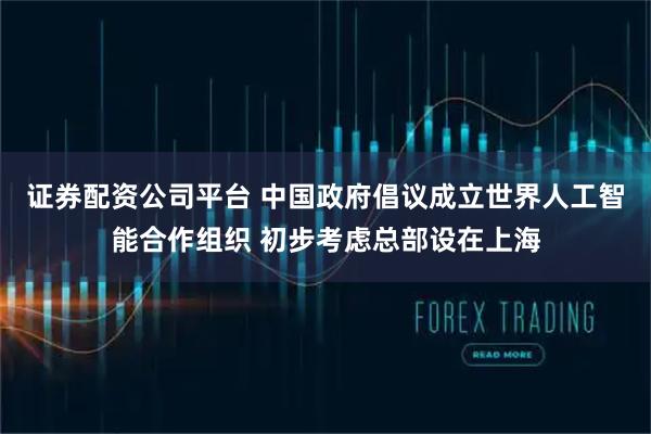 证券配资公司平台 中国政府倡议成立世界人工智能合作组织 初步考虑总部设在上海