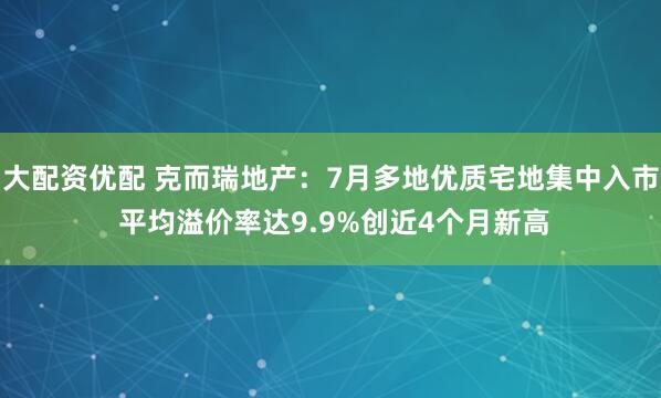 大配资优配 克而瑞地产：7月多地优质宅地集中入市 平均溢价率达9.9%创近4个月新高