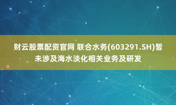 财云股票配资官网 联合水务(603291.SH)暂未涉及海水淡化相关业务及研发