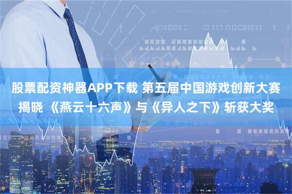 股票配资神器APP下载 第五届中国游戏创新大赛揭晓 《燕云十六声》与《异人之下》斩获大奖