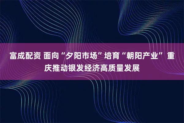 富成配资 面向“夕阳市场”培育“朝阳产业” 重庆推动银发经济高质量发展