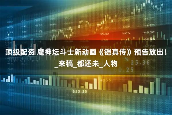 顶级配资 魔神坛斗士新动画《铠真传》预告放出！_来稿_都还未_人物