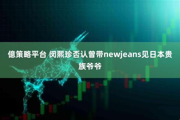 億策略平台 闵熙珍否认曾带newjeans见日本贵族爷爷