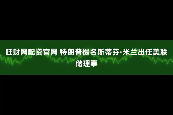 旺财网配资官网 特朗普提名斯蒂芬·米兰出任美联储理事