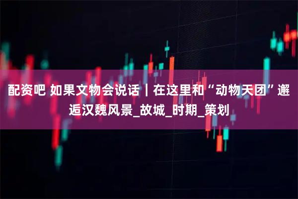 配资吧 如果文物会说话｜在这里和“动物天团”邂逅汉魏风景_故城_时期_策划