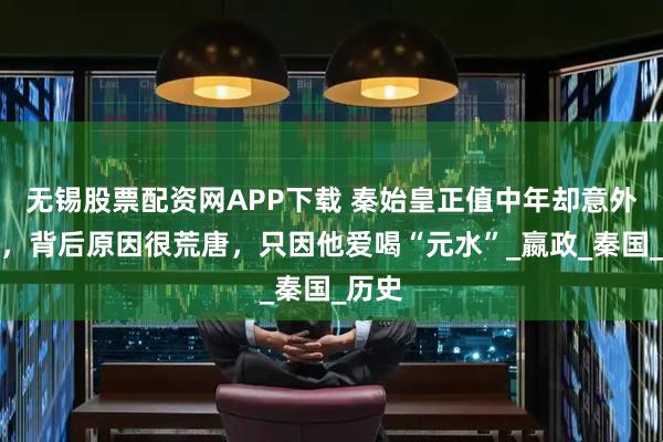 无锡股票配资网APP下载 秦始皇正值中年却意外暴毙，背后原因很荒唐，只因他爱喝“元水”_嬴政_秦国_历史