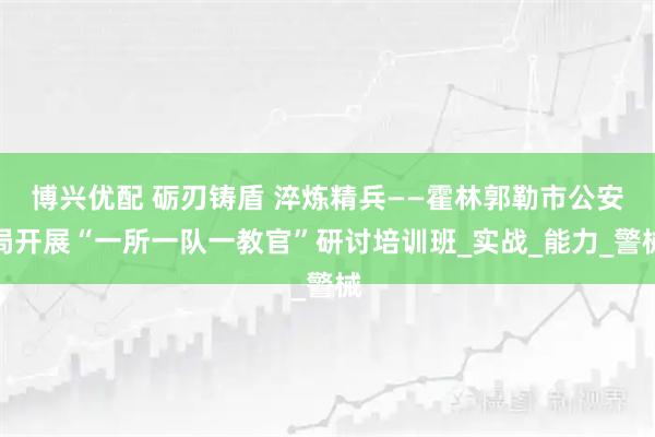 博兴优配 砺刃铸盾 淬炼精兵——霍林郭勒市公安局开展“一所一队一教官”研讨培训班_实战_能力_警械