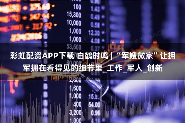 彩虹配资APP下载 白鹤时鸣 | “军嫂微家”让拥军拥在看得见的细节里_工作_军人_创新