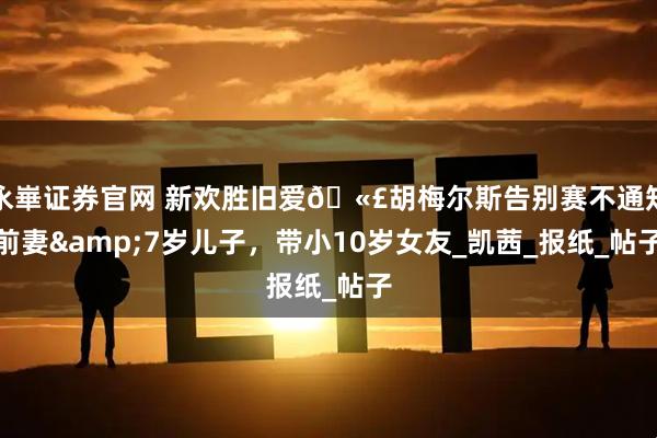 永崋证券官网 新欢胜旧爱🫣胡梅尔斯告别赛不通知前妻&7岁儿子，带小10岁女友_凯茜_报纸_帖子