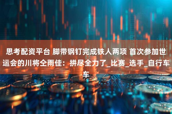 思考配资平台 脚带钢钉完成铁人两项 首次参加世运会的川将仝雨佳：拼尽全力了_比赛_选手_自行车