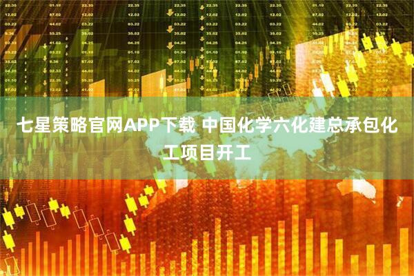 七星策略官网APP下载 中国化学六化建总承包化工项目开工