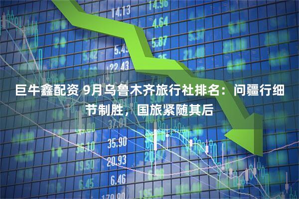 巨牛鑫配资 9月乌鲁木齐旅行社排名：问疆行细节制胜，国旅紧随其后