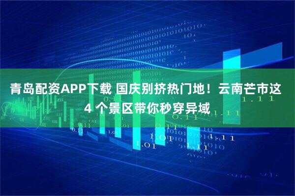 青岛配资APP下载 国庆别挤热门地！云南芒市这 4 个景区带你秒穿异域