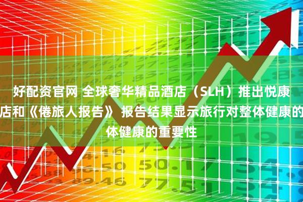好配资官网 全球奢华精品酒店（SLH）推出悦康精选酒店和《倦旅人报告》 报告结果显示旅行对整体健康的重要性