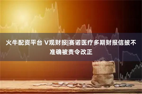 火牛配资平台 V观财报|赛诺医疗多期财报信披不准确被责令改正