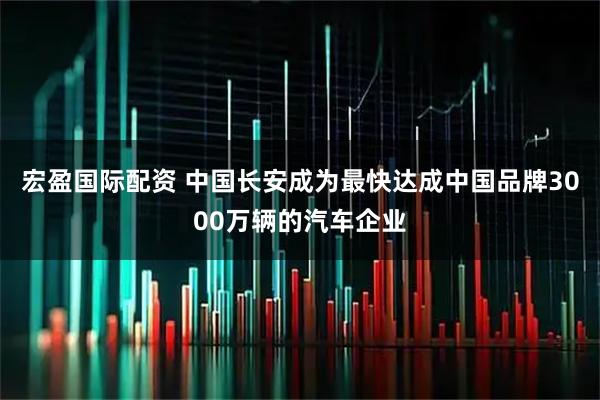 宏盈国际配资 中国长安成为最快达成中国品牌3000万辆的汽车企业