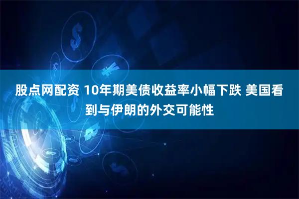 股点网配资 10年期美债收益率小幅下跌 美国看到与伊朗的外交可能性