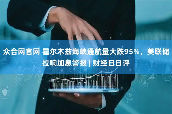 众合网官网 霍尔木兹海峡通航量大跌95%，美联储拉响加息警报 | 财经日日评