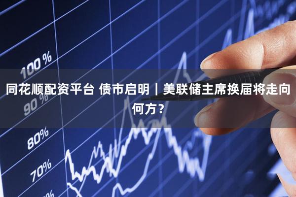 同花顺配资平台 债市启明｜美联储主席换届将走向何方？